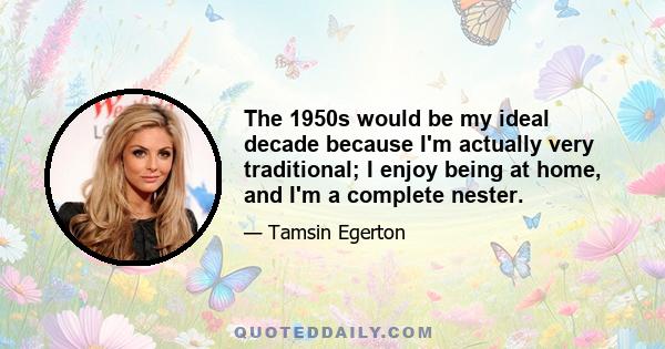 The 1950s would be my ideal decade because I'm actually very traditional; I enjoy being at home, and I'm a complete nester.