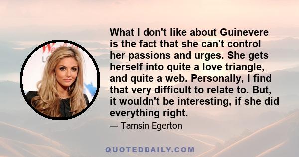 What I don't like about Guinevere is the fact that she can't control her passions and urges. She gets herself into quite a love triangle, and quite a web. Personally, I find that very difficult to relate to. But, it