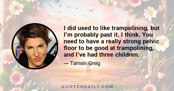 I did used to like trampolining, but I’m probably past it, I think. You need to have a really strong pelvic floor to be good at trampolining, and I’ve had three children.