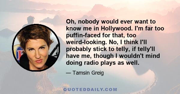 Oh, nobody would ever want to know me in Hollywood. I'm far too puffin-faced for that, too weird-looking. No, I think I'll probably stick to telly, if telly'll have me, though I wouldn't mind doing radio plays as well.