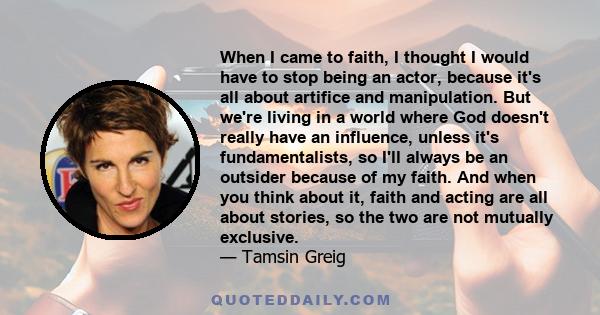 When I came to faith, I thought I would have to stop being an actor, because it's all about artifice and manipulation. But we're living in a world where God doesn't really have an influence, unless it's fundamentalists, 