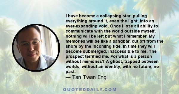 I have become a collapsing star, pulling everything around it, even the light, into an ever-expanding void. Once I lose all ability to communicate with the world outside myself, nothing will be left but what I remember. 