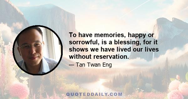 To have memories, happy or sorrowful, is a blessing, for it shows we have lived our lives without reservation.