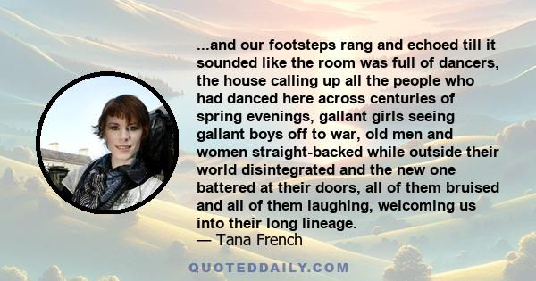 ...and our footsteps rang and echoed till it sounded like the room was full of dancers, the house calling up all the people who had danced here across centuries of spring evenings, gallant girls seeing gallant boys off