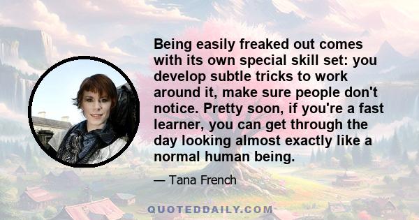 Being easily freaked out comes with its own special skill set: you develop subtle tricks to work around it, make sure people don't notice. Pretty soon, if you're a fast learner, you can get through the day looking