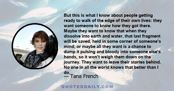 But this is what I know about people getting ready to walk of the edge of their own lives: they want someone to know how they got there. Maybe they want to know that when they dissolve into earth and water, that last