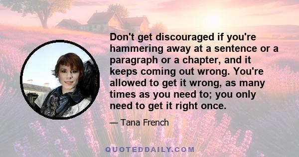 Don't get discouraged if you're hammering away at a sentence or a paragraph or a chapter, and it keeps coming out wrong. You're allowed to get it wrong, as many times as you need to; you only need to get it right once.