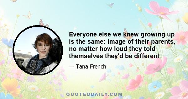 Everyone else we knew growing up is the same: image of their parents, no matter how loud they told themselves they'd be different