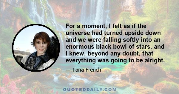 For a moment, I felt as if the universe had turned upside down and we were falling softly into an enormous black bowl of stars, and I knew, beyond any doubt, that everything was going to be alright.