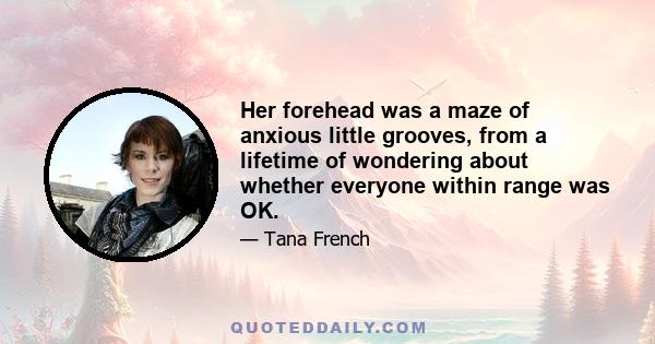 Her forehead was a maze of anxious little grooves, from a lifetime of wondering about whether everyone within range was OK.