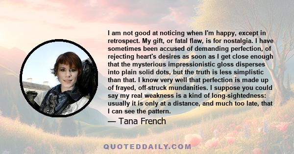 I am not good at noticing when I'm happy, except in retrospect. My gift, or fatal flaw, is for nostalgia. I have sometimes been accused of demanding perfection, of rejecting heart's desires as soon as I get close enough 