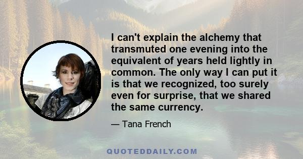 I can't explain the alchemy that transmuted one evening into the equivalent of years held lightly in common. The only way I can put it is that we recognized, too surely even for surprise, that we shared the same