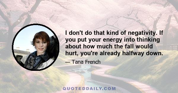 I don't do that kind of negativity. If you put your energy into thinking about how much the fall would hurt, you're already halfway down.