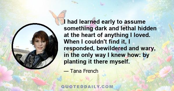 I had learned early to assume something dark and lethal hidden at the heart of anything I loved. When I couldn't find it, I responded, bewildered and wary, in the only way I knew how: by planting it there myself.