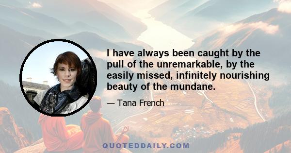 I have always been caught by the pull of the unremarkable, by the easily missed, infinitely nourishing beauty of the mundane.