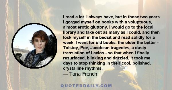 I read a lot. I always have, but in those two years I gorged myself on books with a voluptuous, almost erotic gluttony. I would go to the local library and take out as many as I could, and then lock myself in the bedsit 