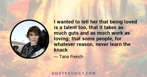 I wanted to tell her that being loved is a talent too, that it takes as much guts and as much work as loving; that some people, for whatever reason, never learn the knack