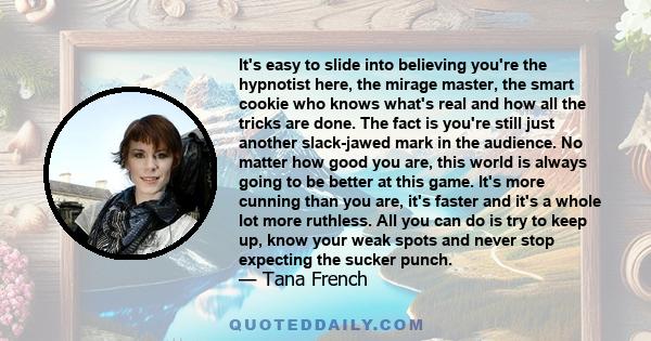 It's easy to slide into believing you're the hypnotist here, the mirage master, the smart cookie who knows what's real and how all the tricks are done. The fact is you're still just another slack-jawed mark in the