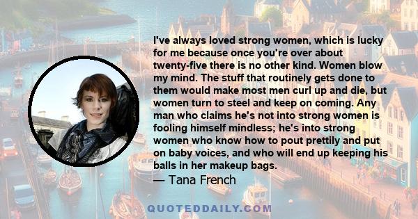 I've always loved strong women, which is lucky for me because once you're over about twenty-five there is no other kind. Women blow my mind. The stuff that routinely gets done to them would make most men curl up and