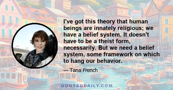 I've got this theory that human beings are innately religious; we have a belief system. It doesn't have to be a theist form, necessarily. But we need a belief system, some framework on which to hang our behavior.