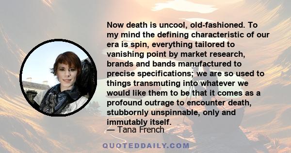 Now death is uncool, old-fashioned. To my mind the defining characteristic of our era is spin, everything tailored to vanishing point by market research, brands and bands manufactured to precise specifications; we are