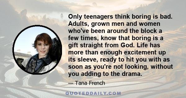 Only teenagers think boring is bad. Adults, grown men and women who've been around the block a few times, know that boring is a gift straight from God. Life has more than enough excitement up its sleeve, ready to hit