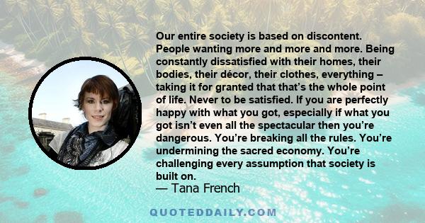 Our entire society is based on discontent. People wanting more and more and more. Being constantly dissatisfied with their homes, their bodies, their décor, their clothes, everything – taking it for granted that that’s