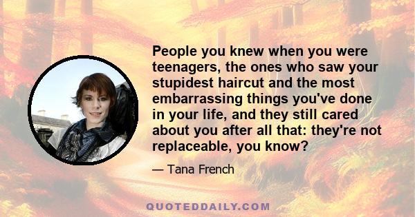 People you knew when you were teenagers, the ones who saw your stupidest haircut and the most embarrassing things you've done in your life, and they still cared about you after all that: they're not replaceable, you