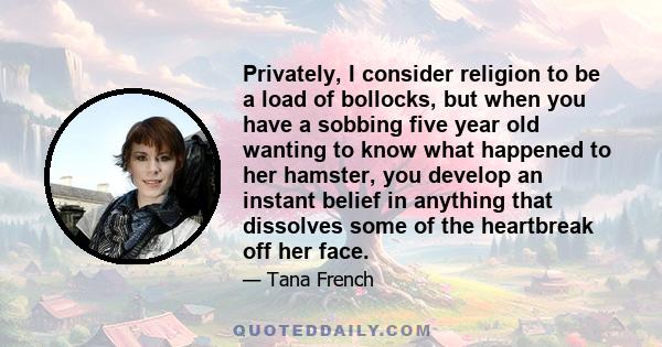 Privately, I consider religion to be a load of bollocks, but when you have a sobbing five year old wanting to know what happened to her hamster, you develop an instant belief in anything that dissolves some of the