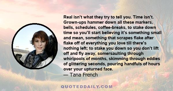 Real isn't what they try to tell you. Time isn't. Grown-ups hammer down all these markers, bells, schedules, coffee-breaks, to stake down time so you'll start believing it's something small and mean, something that