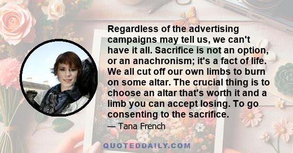 Regardless of the advertising campaigns may tell us, we can't have it all. Sacrifice is not an option, or an anachronism; it's a fact of life. We all cut off our own limbs to burn on some altar. The crucial thing is to