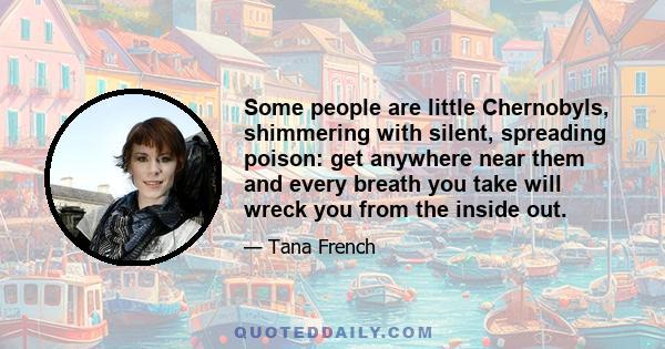 Some people are little Chernobyls, shimmering with silent, spreading poison: get anywhere near them and every breath you take will wreck you from the inside out.