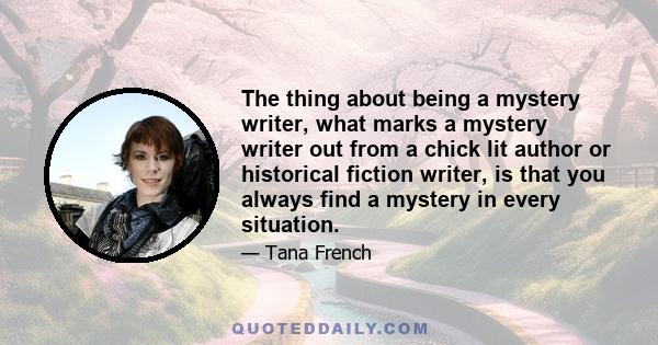 The thing about being a mystery writer, what marks a mystery writer out from a chick lit author or historical fiction writer, is that you always find a mystery in every situation.