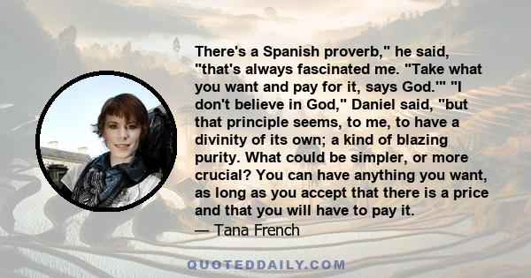 There's a Spanish proverb, he said, that's always fascinated me. Take what you want and pay for it, says God.' I don't believe in God, Daniel said, but that principle seems, to me, to have a divinity of its own; a kind