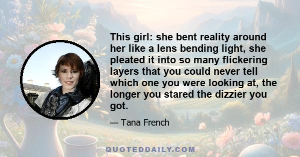 This girl: she bent reality around her like a lens bending light, she pleated it into so many flickering layers that you could never tell which one you were looking at, the longer you stared the dizzier you got.