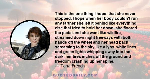 This is the one thing I hope: that she never stopped. I hope when her body couldn't run any farther she left it behind like everything else that tried to hold her down, she floored the pedal and she went like wildfire,