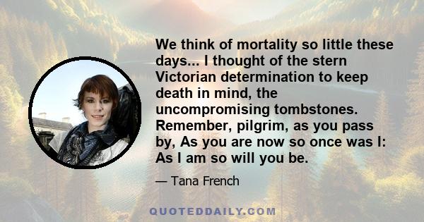 We think of mortality so little these days... I thought of the stern Victorian determination to keep death in mind, the uncompromising tombstones. Remember, pilgrim, as you pass by, As you are now so once was I: As I am 