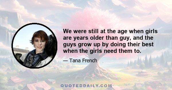 We were still at the age when girls are years older than guy, and the guys grow up by doing their best when the girls need them to.