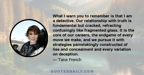 What I warn you to remember is that I am a detective. Our relationship with truth is fundamental but cracked, refracting confusingly like fragmented glass. It is the core of our careers, the endgame of every move we