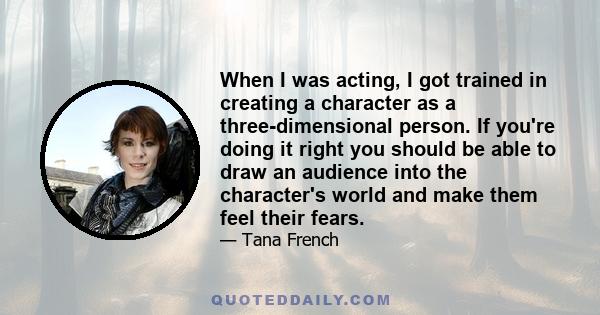 When I was acting, I got trained in creating a character as a three-dimensional person. If you're doing it right you should be able to draw an audience into the character's world and make them feel their fears.