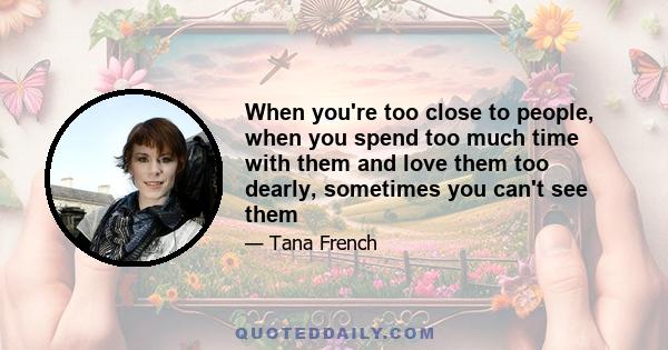 When you're too close to people, when you spend too much time with them and love them too dearly, sometimes you can't see them