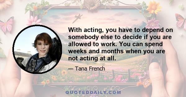 With acting, you have to depend on somebody else to decide if you are allowed to work. You can spend weeks and months when you are not acting at all.