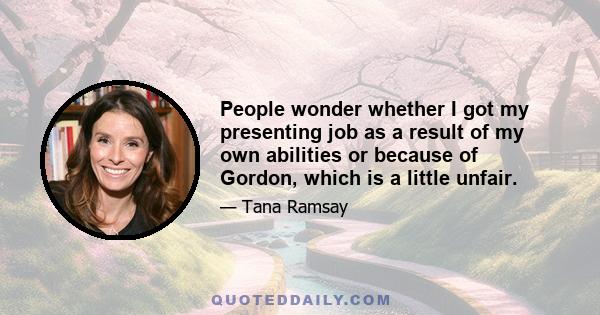 People wonder whether I got my presenting job as a result of my own abilities or because of Gordon, which is a little unfair.