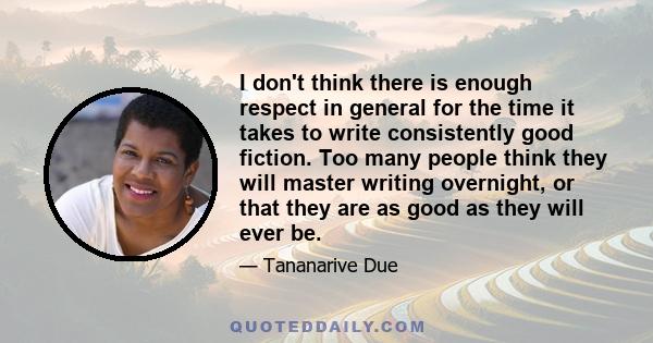 I don't think there is enough respect in general for the time it takes to write consistently good fiction. Too many people think they will master writing overnight, or that they are as good as they will ever be.