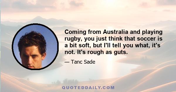 Coming from Australia and playing rugby, you just think that soccer is a bit soft, but I'll tell you what, it's not. It's rough as guts.