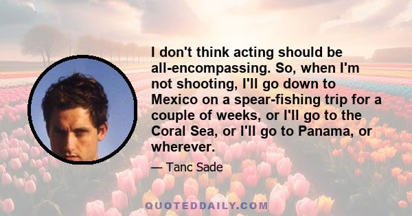 I don't think acting should be all-encompassing. So, when I'm not shooting, I'll go down to Mexico on a spear-fishing trip for a couple of weeks, or I'll go to the Coral Sea, or I'll go to Panama, or wherever.