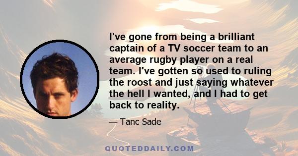 I've gone from being a brilliant captain of a TV soccer team to an average rugby player on a real team. I've gotten so used to ruling the roost and just saying whatever the hell I wanted, and I had to get back to