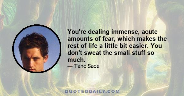 You're dealing immense, acute amounts of fear, which makes the rest of life a little bit easier. You don't sweat the small stuff so much.