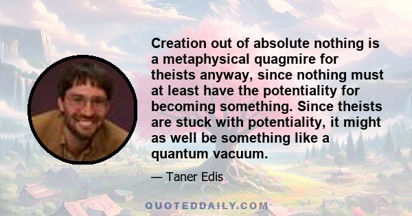 Creation out of absolute nothing is a metaphysical quagmire for theists anyway, since nothing must at least have the potentiality for becoming something. Since theists are stuck with potentiality, it might as well be