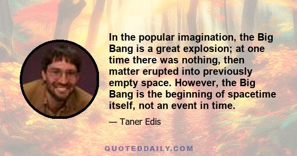 In the popular imagination, the Big Bang is a great explosion; at one time there was nothing, then matter erupted into previously empty space. However, the Big Bang is the beginning of spacetime itself, not an event in